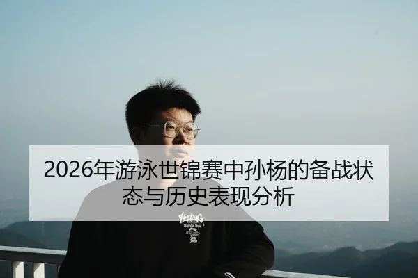 2026年游泳世锦赛中孙杨的备战状态与历史表现分析