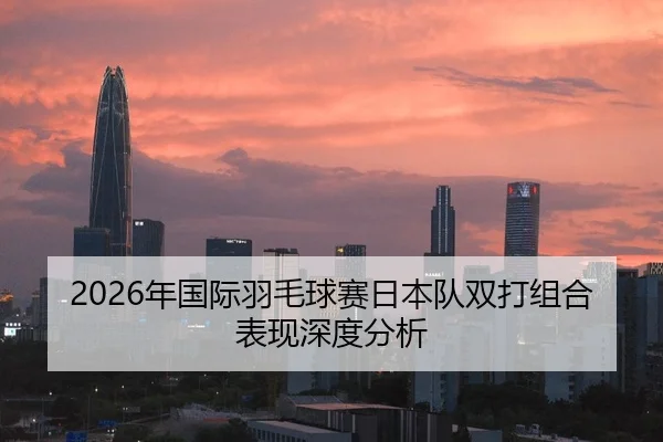 2026年国际羽毛球赛日本队双打组合表现深度分析