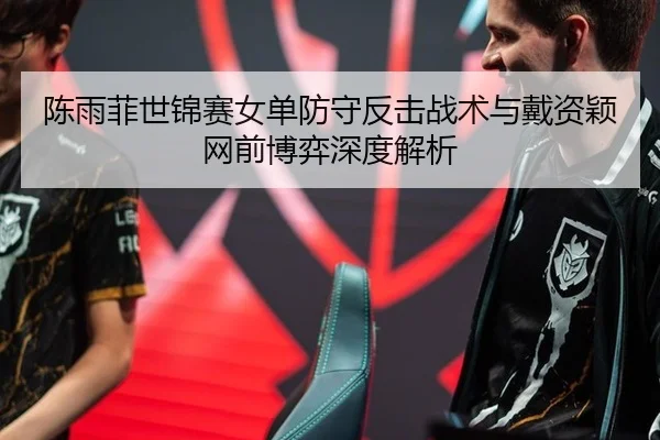 陈雨菲世锦赛女单防守反击战术与戴资颖网前博弈深度解析
