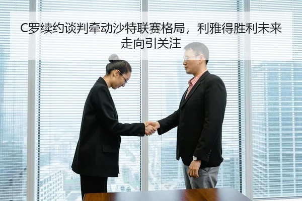 C罗续约谈判牵动沙特联赛格局，利雅得胜利未来走向引关注